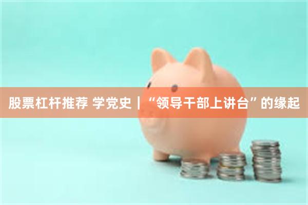 股票杠杆推荐 学党史｜“领导干部上讲台”的缘起