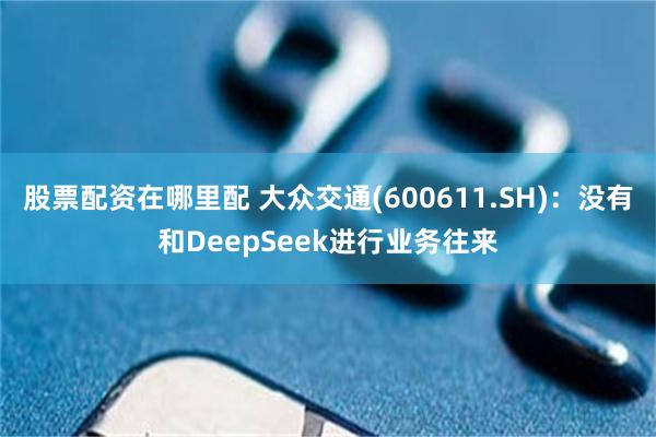 股票配资在哪里配 大众交通(600611.SH)：没有和DeepSeek进行业务往来