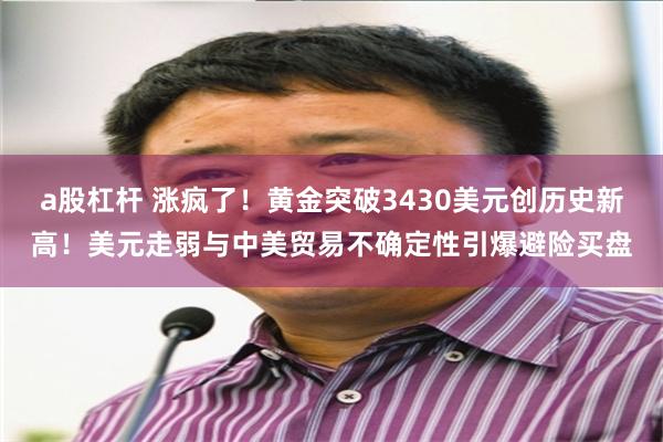 a股杠杆 涨疯了！黄金突破3430美元创历史新高！美元走弱与中美贸易不确定性引爆避险买盘
