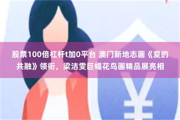 股票100倍杠杆t加0平台 澳门新地志画《爱的共融》领衔，梁洁雯巨幅花鸟画精品展亮相