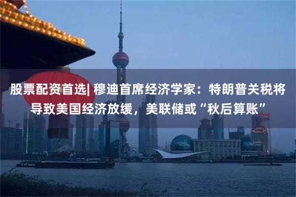 股票配资首选| 穆迪首席经济学家：特朗普关税将导致美国经济放缓，美联储或“秋后算账”