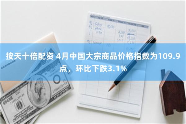 按天十倍配资 4月中国大宗商品价格指数为109.9点，环比下跌3.1%