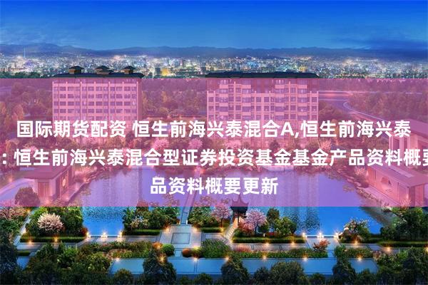 国际期货配资 恒生前海兴泰混合A,恒生前海兴泰混合C: 恒生前海兴泰混合型证券投资基金基金产品资料概要更新