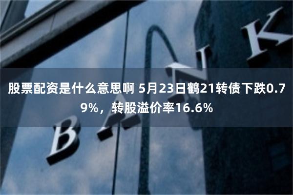 股票配资是什么意思啊 5月23日鹤21转债下跌0.79%，转股溢价率16.6%