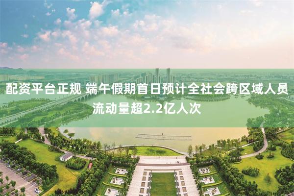 配资平台正规 端午假期首日预计全社会跨区域人员流动量超2.2亿人次