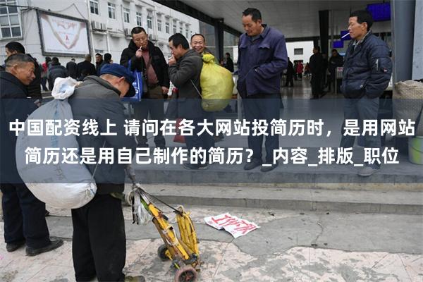 中国配资线上 请问在各大网站投简历时，是用网站简历还是用自己制作的简历？_内容_排版_职位