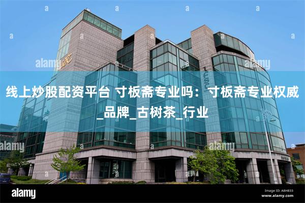 线上炒股配资平台 寸板斋专业吗：寸板斋专业权威_品牌_古树茶_行业
