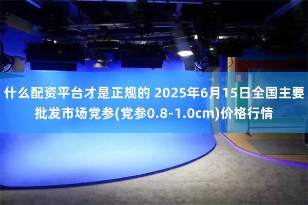 什么配资平台才是正规的 2025年6月15日全国主要批发市场党参(党参0.8-1.0cm)价格行情