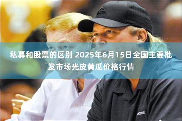 私募和股票的区别 2025年6月15日全国主要批发市场光皮黄瓜价格行情