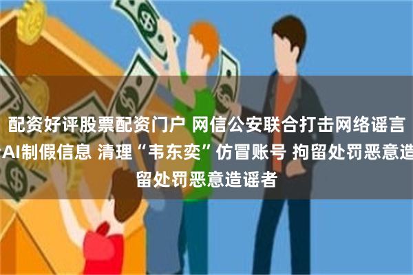 配资好评股票配资门户 网信公安联合打击网络谣言 整治AI制假信息 清理“韦东奕”仿冒账号 拘留处罚恶意造谣者