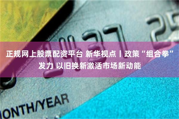 正规网上股票配资平台 新华视点丨政策“组合拳”发力 以旧换新激活市场新动能