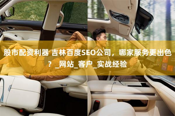 股市配资利器 吉林百度SEO公司，哪家服务更出色？_网站_客户_实战经验