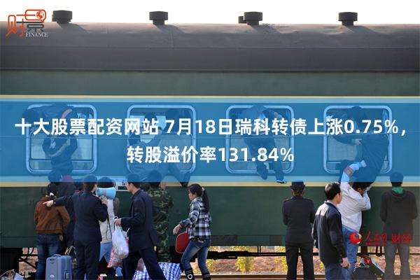 十大股票配资网站 7月18日瑞科转债上涨0.75%，转股溢价率131.84%