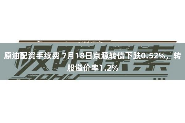 原油配资手续费 7月18日京源转债下跌0.52%，转股溢价率1.2%
