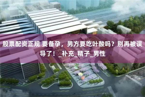 股票配资正规 要备孕，男方要吃叶酸吗？别再被误导了！_补充_精子_男性