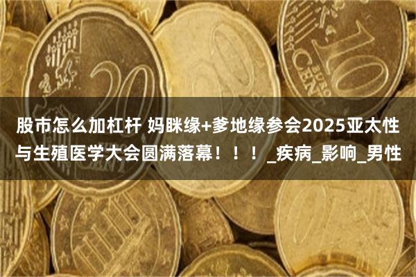 股市怎么加杠杆 妈眯缘+爹地缘参会2025亚太性与生殖医学大会圆满落幕！！！_疾病_影响_男性