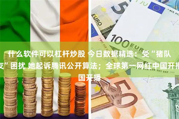 什么软件可以杠杆炒股 今日数据精选：受“猪队友”困扰 她起诉腾讯公开算法；全球第一网红中国开播