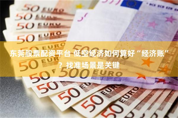 东莞股票配资平台 低空经济如何算好“经济账”？找准场景是关键