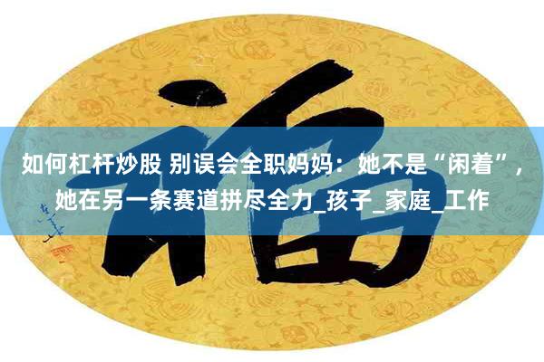 如何杠杆炒股 别误会全职妈妈：她不是“闲着”，她在另一条赛道拼尽全力_孩子_家庭_工作