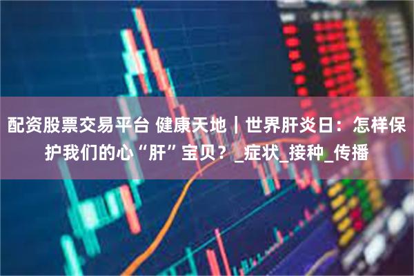 配资股票交易平台 健康天地｜世界肝炎日：怎样保护我们的心“肝”宝贝？_症状_接种_传播