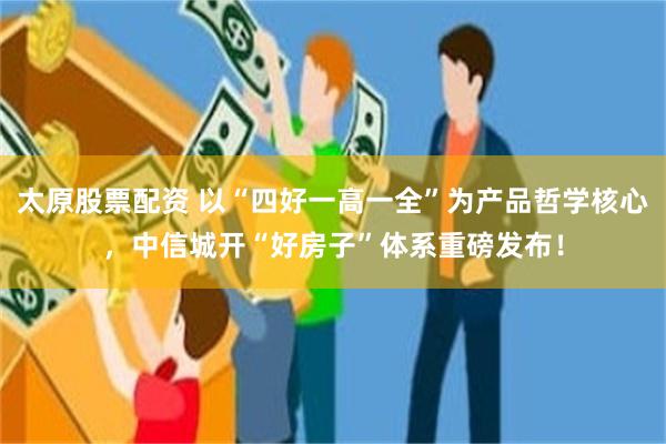太原股票配资 以“四好一高一全”为产品哲学核心，中信城开“好房子”体系重磅发布！