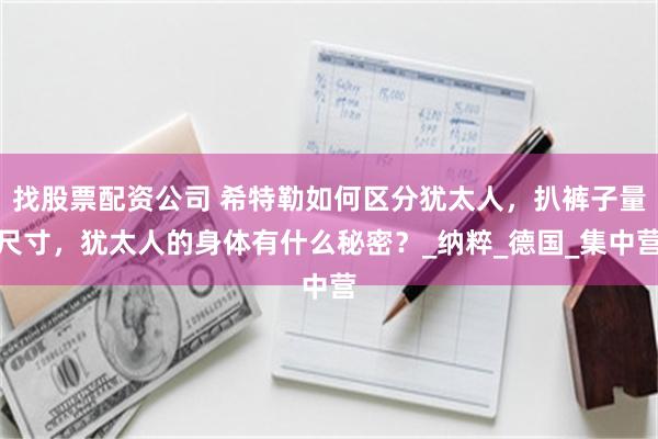 找股票配资公司 希特勒如何区分犹太人，扒裤子量尺寸，犹太人的身体有什么秘密？_纳粹_德国_集中营