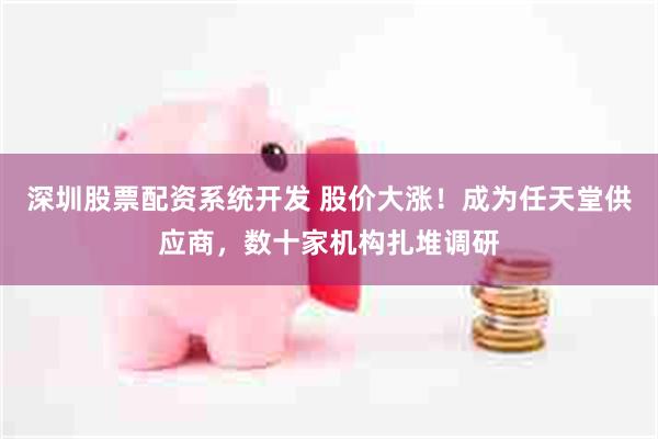 深圳股票配资系统开发 股价大涨！成为任天堂供应商，数十家机构扎堆调研