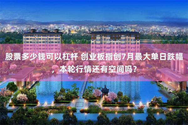 股票多少钱可以杠杆 创业板指创7月最大单日跌幅，本轮行情还有空间吗？