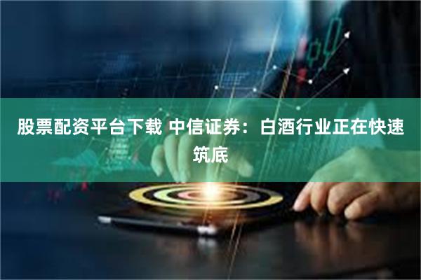 股票配资平台下载 中信证券：白酒行业正在快速筑底