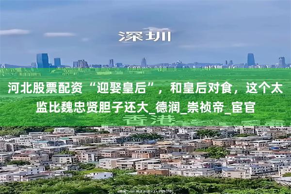 河北股票配资 “迎娶皇后”，和皇后对食，这个太监比魏忠贤胆子还大_德润_崇祯帝_宦官
