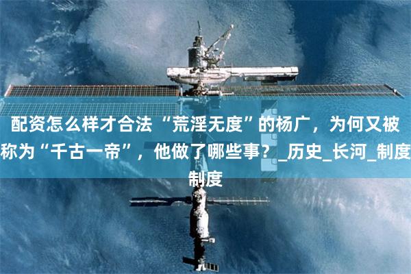 配资怎么样才合法 “荒淫无度”的杨广，为何又被称为“千古一帝”，他做了哪些事？_历史_长河_制度