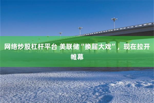 网络炒股杠杆平台 美联储“换届大戏”，现在拉开帷幕