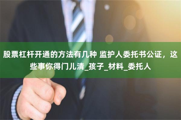 股票杠杆开通的方法有几种 监护人委托书公证,这些事你得门儿清_孩子_材料_委托人