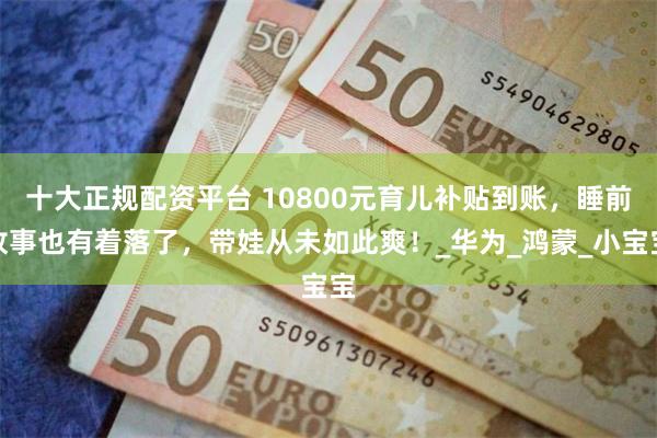 十大正规配资平台 10800元育儿补贴到账，睡前故事也有着落了，带娃从未如此爽！_华为_鸿蒙_小宝宝