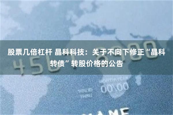 股票几倍杠杆 晶科科技：关于不向下修正“晶科转债”转股价格的公告