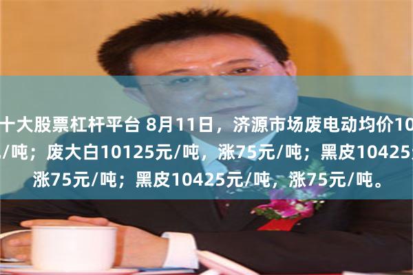 十大股票杠杆平台 8月11日，济源市场废电动均价10200元/吨，涨75元/吨；废大白10125元/吨，涨75元/吨；黑皮10425元/吨，涨75元/吨。