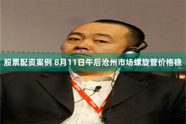 股票配资案例 8月11日午后沧州市场螺旋管价格稳