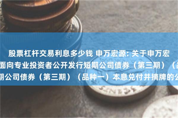 股票杠杆交易利息多少钱 申万宏源: 关于申万宏源证券有限公司2024年面向专业投资者公开发行短期公司债券（第三期）（品种一）本息兑付并摘牌的公告