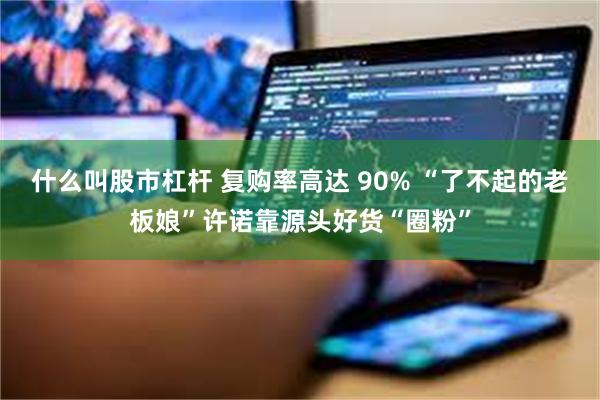 什么叫股市杠杆 复购率高达 90% “了不起的老板娘”许诺靠源头好货“圈粉”
