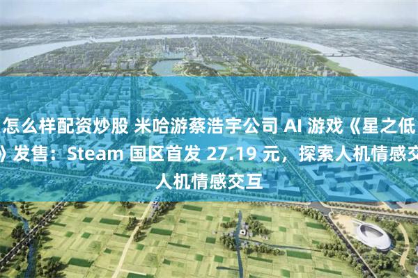 怎么样配资炒股 米哈游蔡浩宇公司 AI 游戏《星之低语》发售：Steam 国区首发 27.19 元，探索人机情感交互