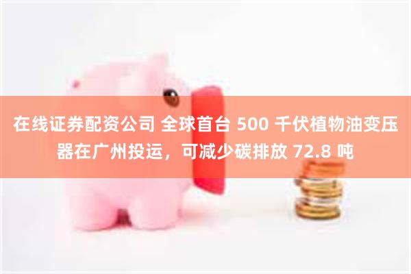 在线证券配资公司 全球首台 500 千伏植物油变压器在广州投运，可减少碳排放 72.8 吨