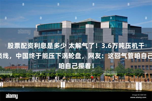 股票配资利息是多少 太解气了！3.6万吨压机干翻封锁线，中国终于能压下涡轮盘，网友：这回气管咱自己攥着！