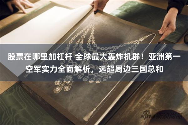股票在哪里加杠杆 全球最大轰炸机群！亚洲第一空军实力全面解析，远超周边三国总和