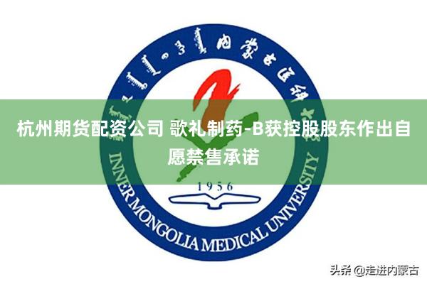 杭州期货配资公司 歌礼制药-B获控股股东作出自愿禁售承诺