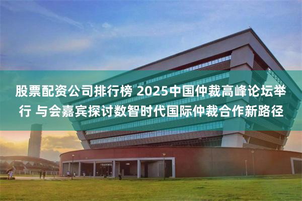 股票配资公司排行榜 2025中国仲裁高峰论坛举行 与会嘉宾探讨数智时代国际仲裁合作新路径