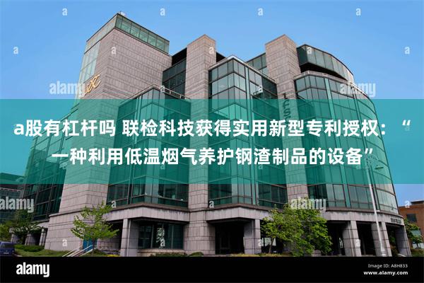 a股有杠杆吗 联检科技获得实用新型专利授权：“一种利用低温烟气养护钢渣制品的设备”