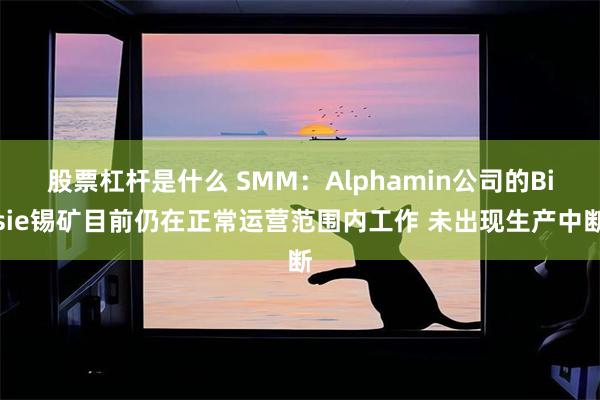 股票杠杆是什么 SMM：Alphamin公司的Bisie锡矿目前仍在正常运营范围内工作 未出现生产中断