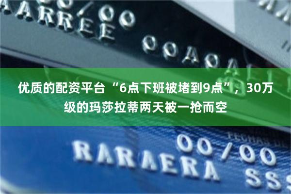 优质的配资平台 “6点下班被堵到9点”，30万级的玛莎拉蒂两天被一抢而空